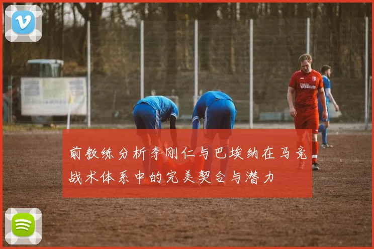 前教练分析李刚仁与巴埃纳在马竞战术体系中的完美契合与潜力