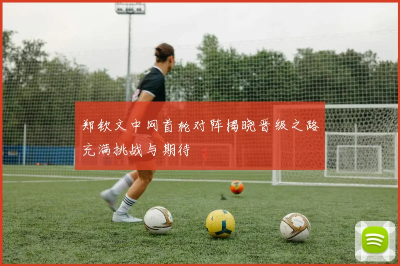 郑钦文中网首轮对阵揭晓晋级之路充满挑战与期待