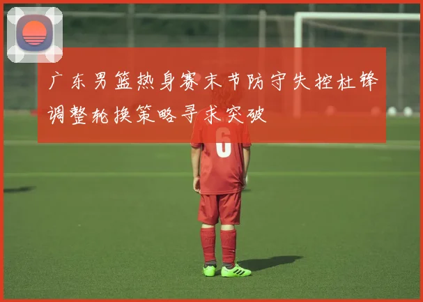 广东男篮热身赛末节防守失控杜锋调整轮换策略寻求突破