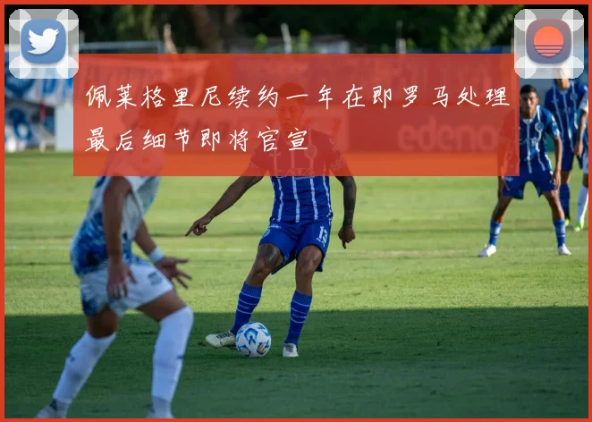 佩莱格里尼续约一年在即罗马处理最后细节即将官宣