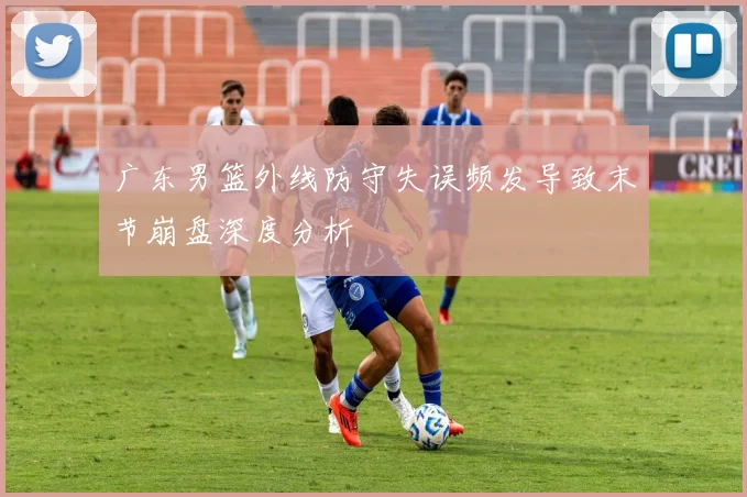 广东男篮外线防守失误频发导致末节崩盘深度分析