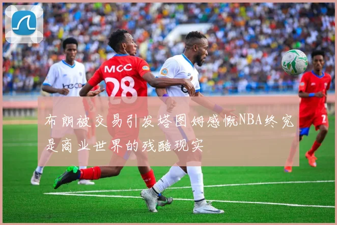 布朗被交易引发塔图姆感慨NBA终究是商业世界的残酷现实