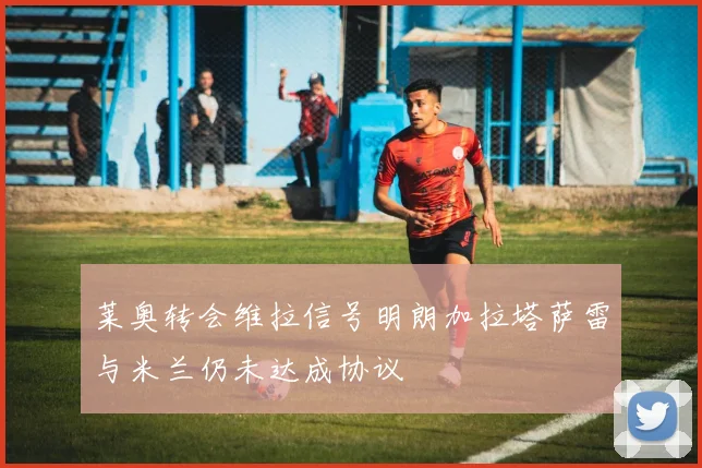莱奥转会维拉信号明朗加拉塔萨雷与米兰仍未达成协议