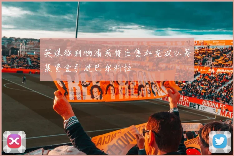 英媒称利物浦或将出售加克波以筹集资金引进巴尔科拉