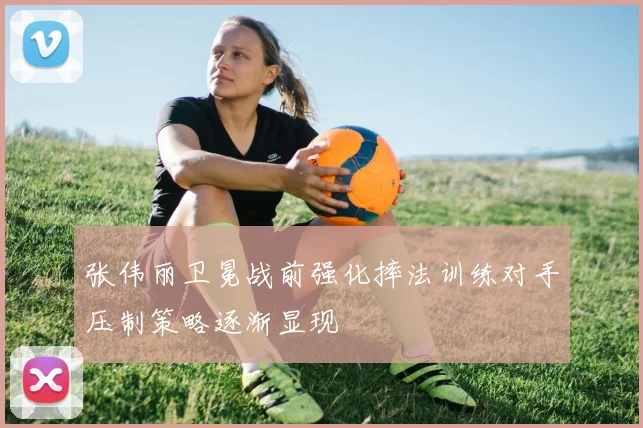 张伟丽卫冕战前强化摔法训练对手压制策略逐渐显现